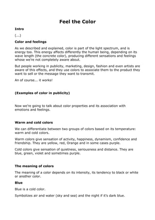 Feel the Color
Intro
(...)
Color and feelings
As we described and explained, color is part of the light spectrum, and is
energy too. This energy affects differently the human being, depending on its
wave length (the concrete color), producing different sensations and feelings
whose we’re not completely aware about.
But people working in publicity, marketing, design, fashion and even artists are
aware of this effects, and they use colors to associate them to the product they
want to sell or the message they want to transmit.
An of course... it works!
(Examples of color in publicity)
Now we’re going to talk about color properties and its association with
emotions and feelings.
Warm and cold colors
We can differentiate between two groups of colors based on its temperature:
warm and cold colors.
Warm colors give sensation of activity, happiness, dynamism, confidence and
friendship. They are yellow, red, Orange and in some cases purple.
Cold colors give sensation of quietness, seriousness and distance. They are
blue, green, violet and sometimes purple.
The meaning of colors
The meaning of a color depends on its intensity, its tendency to black or white
or another color.
Blue
Blue is a cold color.
Symbolizes air and water (sky and sea) and the night if it’s dark blue.
 