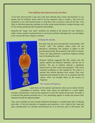 Feel Uplifted with Special Incense for Men 
It has been observed that a man uses scent more liberally than women and therefore we can 
assume that his olfactory senses tend to be less responsive than a woman’s. Men have the 
inclination to use multi layered scents to wrap them with a pervasive musk all the time. Very 
often we find them spraying a perfume even after using strong aftershave cologne leaving a trail 
of very strong, perplexing odor around his surroundings. 
Generally the “tangy” and “spicy” perfumes are branded as the incense for men. Moreover, 
unlike women, experts recommend men to use heavier perfumes throughout the year and lighter 
scent versions like body cologne in summer. 
Defining His Identity 
Not quite long ago men associated the word perfume with 
“women” only. The perfume sellers could sell the 
aftershaves, deodorants and colognes to adhere to this 
psychological mould. But scientists in the field of cosmetic 
science saw huge potential to popularize fragrance among 
men by breaking this myth. 
Research findings suggested that like women men felt 
equally uplifted and debonair internally with the use of 
perfume. The use of perfume induced a significant 
improvement on their mood and personality. This newly 
awakened confidence in men inspired by the scent of a 
perfume also elicited attention from women. They were 
impressed and attracted by their air of assurance and self 
esteem which was brought about by the sorcery of 
fragrance. 
The Canons of Fragrance 
Lately there are few patterns and theories which can be linked with the 
consumption of perfume. Firstly, body odours are equivalent to a social stigma 
nowadays and therefore it has become imperative to mask the natural strong smell. Secondly, it 
is believed that pleasant perfumes have a very dominating appeal to women and arouses their 
attraction towards the opposite gender. 
Thus, men’s perfume can also concede substantial advantage in a gender power play of alluring 
each other. In fact this chemistry of temptation and seduction is very evident in the visual and 
copy communication of a perfume advertisement, be it in television, print or bill boards. The 
 