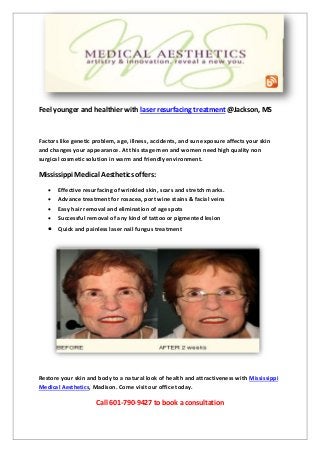Feel younger and healthier with laser resurfacing treatment @Jackson, MS
Factors like genetic problem, age, illness, accidents, and sun exposure affects your skin
and changes your appearance. At this stage men and women need high quality non
surgical cosmetic solution in warm and friendly environment.
Mississippi Medical Aesthetics offers:
Effective resurfacing of wrinkled skin, scars and stretch marks.
Advance treatment for rosacea, port wine stains & facial veins
Easy hair removal and elimination of age spots
Successful removal of any kind of tattoo or pigmented lesion
Quick and painless laser nail fungus treatment
Restore your skin and body to a natural look of health and attractiveness with Mississippi
Medical Aesthetics, Madison. Come visit our office today.
Call 601-790-9427 to book a consultation