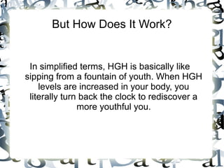 But How Does It Work?

In simplified terms, HGH is basically like sipping
from a fountain of youth. When HGH levels are
increased in your body, you literally turn back the
clock to rediscover a more youthful you.

 