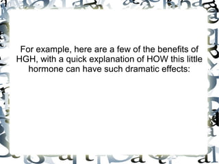For example, here are a few of the benefits of HGH,
with a quick explanation of HOW this little hormone
can have such dramatic effects:

 