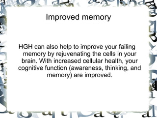 Improved memory
HGH can also help to improve your failing memory by
rejuvenating the cells in your brain. With increased
cellular health, your cognitive function (awareness,
thinking, and memory) are improved.

 