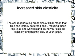 Increased skin elasticity

The cell-regenerating properties of HGH mean that
time can literally be turned back, reducing those fine
lines and wrinkles and giving your skin the elasticity
and healthy glow of your youth.

 