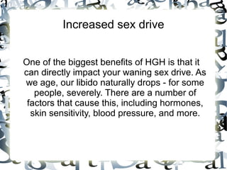 Increased sex drive

One of the biggest benefits of HGH is that it can
directly impact your waning sex drive. As we age, our
libido naturally drops - for some people, severely.
There are a number of factors that cause this, including
hormones, skin sensitivity, blood pressure, and more.

 