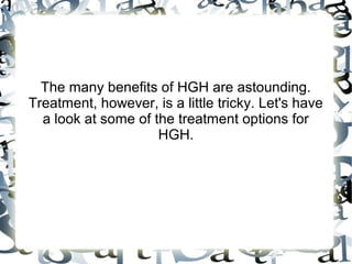 The many benefits of HGH are astounding. Treatment,
however, is a little tricky. Let's have a look at some of
the treatment options for HGH.

 