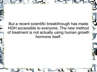 But a recent scientific breakthrough has made HGH
accessible to everyone. The new method of treatment is
not actually using human growth hormone itself.

 