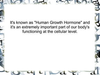 It's known as "Human Growth Hormone" and it's an
extremely important part of our body's functioning at
the cellular level.

 