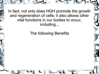 In fact, not only does HGH promote the growth and
regeneration of cells; it also allows other vital
functions in our bodies to occur, including... The
following Benefits

 