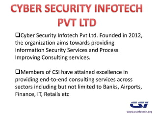 Cyber Security Infotech Pvt Ltd. Founded in 2012,
the organization aims towards providing
Information Security Services and Process
Improving Consulting services.
Members of CSI have attained excellence in
providing end-to-end consulting services across
sectors including but not limited to Banks, Airports,
Finance, IT, Retails etc
www.csinfotech.org
 