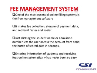 One of the most essential online filling systems is
the free management software
It makes fee collection, storage of payment data,
and retrieval faster and easier.
Just clicking the student name or admission
number lets the user access the account from amid
the horde of stored data in seconds.
Entering information of students and receiving
fees online systematically has never been so easy.
www.csinfotech.org
 