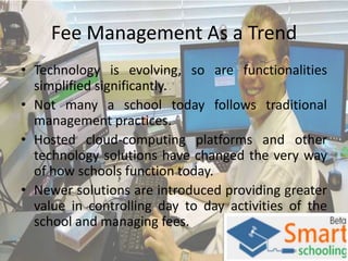Fee Management As a Trend
• Technology is evolving, so are functionalities
simplified significantly.
• Not many a school today follows traditional
management practices.
• Hosted cloud-computing platforms and other
technology solutions have changed the very way
of how schools function today.
• Newer solutions are introduced providing greater
value in controlling day to day activities of the
school and managing fees.

 