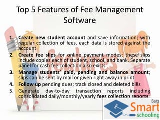 Top 5 Features of Fee Management
Software
1. Create new student account and save information; with
regular collection of fees, each data is stored against the
account
2. Create fee slips for online payment modes; these slips
include copies each of student, school, and bank. Separate
panel for cash fee collection also exists
3. Manage students’ paid, pending and balance amount;
slips can be sent by mail or given right away in print
4. Follow up pending dues; track closed and deleted bills
5. Generate day-to-day transaction reports including
consolidated daily/monthly/yearly fees collection reports.

 