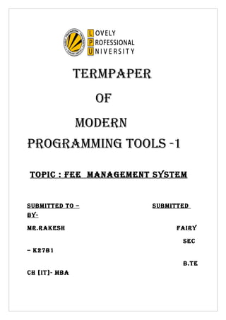 TERMPAPER
                 Of
               MOdERn
PROgRAMMing TOOls -1

TOPic : fEE MAnAgEMEnT sysTEM


sUBMiTTEd TO –             sUBMiTTEd
By-

MR.RAkEsh                        fAiRy

                                  sEc
– k27B1

                                  B.TE
ch [iT]- MBA
 
