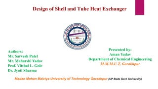 Design of Shell and Tube Heat Exchanger
Presented by:
Aman Yadav
Department of Chemical Engineering
M.M.M.U.T, Gorakhpur
Madan Mohan Malviya University of Technology Gorakhpur (UP State Govt. University)
Authors:
Mr. Sarvesh Patel
Mr. Maharshi Yadav
Prof. Vitthal L. Gole
Dr. Jyoti Sharma
 