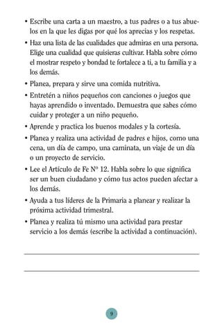 • Escribe una carta a un maestro, a tus padres o a tus abue-
  los en la que les digas por qué los aprecias y los respetas.
• Haz una lista de las cualidades que admiras en una persona.
  Elige una cualidad que quisieras cultivar. Habla sobre cómo
  el mostrar respeto y bondad te fortalece a ti, a tu familia y a
  los demás.
• Planea, prepara y sirve una comida nutritiva.
• Entretén a niños pequeños con canciones o juegos que
  hayas aprendido o inventado. Demuestra que sabes cómo
  cuidar y proteger a un niño pequeño.
• Aprende y practica los buenos modales y la cortesía.
• Planea y realiza una actividad de padres e hijos, como una
  cena, un día de campo, una caminata, un viaje de un día
  o un proyecto de servicio.
• Lee el Artículo de Fe Nº 12. Habla sobre lo que significa
  ser un buen ciudadano y cómo tus actos pueden afectar a
  los demás.
• Ayuda a tus líderes de la Primaria a planear y realizar la
  próxima actividad trimestral.
• Planea y realiza tú mismo una actividad para prestar
  servicio a los demás (escribe la actividad a continuación).




                                9
 