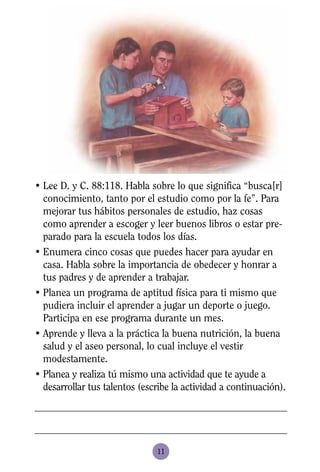 • Lee D. y C. 88:118. Habla sobre lo que significa “busca[r]
  conocimiento, tanto por el estudio como por la fe”. Para
  mejorar tus hábitos personales de estudio, haz cosas
  como aprender a escoger y leer buenos libros o estar pre-
  parado para la escuela todos los días.
• Enumera cinco cosas que puedes hacer para ayudar en
  casa. Habla sobre la importancia de obedecer y honrar a
  tus padres y de aprender a trabajar.
• Planea un programa de aptitud física para ti mismo que
  pudiera incluir el aprender a jugar un deporte o juego.
  Participa en ese programa durante un mes.
• Aprende y lleva a la práctica la buena nutrición, la buena
  salud y el aseo personal, lo cual incluye el vestir
  modestamente.
• Planea y realiza tú mismo una actividad que te ayude a
  desarrollar tus talentos (escribe la actividad a continuación).




                               11
 