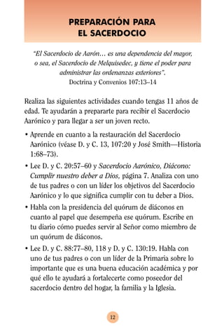 PREPARACIÓN PARA
                 EL SACERDOCIO

  “El Sacerdocio de Aarón… es una dependencia del mayor,
   o sea, el Sacerdocio de Melquisedec, y tiene el poder para
             administrar las ordenanzas exteriores”.
                Doctrina y Convenios 107:13–14

Realiza las siguientes actividades cuando tengas 11 años de
edad. Te ayudarán a prepararte para recibir el Sacerdocio
Aarónico y para llegar a ser un joven recto.
• Aprende en cuanto a la restauración del Sacerdocio
  Aarónico (véase D. y C. 13, 107:20 y José Smith—Historia
  1:68–73).
• Lee D. y C. 20:57–60 y Sacerdocio Aarónico, Diácono:
  Cumplir nuestro deber a Dios, página 7. Analiza con uno
  de tus padres o con un líder los objetivos del Sacerdocio
  Aarónico y lo que significa cumplir con tu deber a Dios.
• Habla con la presidencia del quórum de diáconos en
  cuanto al papel que desempeña ese quórum. Escribe en
  tu diario cómo puedes servir al Señor como miembro de
  un quórum de diáconos.
• Lee D. y C. 88:77–80, 118 y D. y C. 130:19. Habla con
  uno de tus padres o con un líder de la Primaria sobre lo
  importante que es una buena educación académica y por
  qué ello te ayudará a fortalecerte como poseedor del
  sacerdocio dentro del hogar, la familia y la Iglesia.



                              12
 