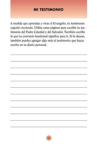 MI TESTIMONIO


A medida que aprendas y vivas el Evangelio, tu testimonio
seguirá creciendo. Utiliza estas páginas para escribir tu tes-
timonio del Padre Celestial y del Salvador. También escribe
lo que tu convenio bautismal significa para ti. Si lo deseas,
también puedes agregar algo más al testimonio que hayas
escrito en tu diario personal.




                              14
 