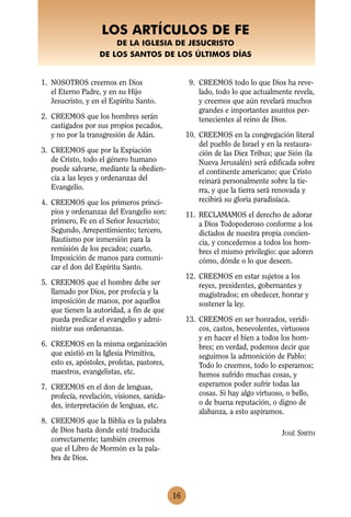 LOS ARTÍCULOS DE FE
                       DE LA IGLESIA DE JESUCRISTO
                   DE LOS SANTOS DE LOS ÚLTIMOS DÍAS


1. NOSOTROS creemos en Dios                        9. CREEMOS todo lo que Dios ha reve-
   el Eterno Padre, y en su Hijo                      lado, todo lo que actualmente revela,
   Jesucristo, y en el Espíritu Santo.                y creemos que aún revelará muchos
                                                      grandes e importantes asuntos per-
2. CREEMOS que los hombres serán                      tenecientes al reino de Dios.
   castigados por sus propios pecados,
   y no por la transgresión de Adán.              10. CREEMOS en la congregación literal
                                                      del pueblo de Israel y en la restaura-
3. CREEMOS que por la Expiación                       ción de las Diez Tribus; que Sión (la
   de Cristo, todo el género humano                   Nueva Jerusalén) será edificada sobre
   puede salvarse, mediante la obedien-               el continente americano; que Cristo
   cia a las leyes y ordenanzas del                   reinará personalmente sobre la tie-
   Evangelio.                                         rra, y que la tierra será renovada y
4. CREEMOS que los primeros princi-                   recibirá su gloria paradisíaca.
   pios y ordenanzas del Evangelio son:           11. RECLAMAMOS el derecho de adorar
   primero, Fe en el Señor Jesucristo;                a Dios Todopoderoso conforme a los
   Segundo, Arrepentimiento; tercero,                 dictados de nuestra propia concien-
   Bautismo por inmersión para la                     cia, y concedemos a todos los hom-
   remisión de los pecados; cuarto,                   bres el mismo privilegio: que adoren
   Imposición de manos para comuni-                   cómo, dónde o lo que deseen.
   car el don del Espíritu Santo.
                                                  12. CREEMOS en estar sujetos a los
5. CREEMOS que el hombre debe ser                     reyes, presidentes, gobernantes y
   llamado por Dios, por profecía y la                magistrados; en obedecer, honrar y
   imposición de manos, por aquellos                  sostener la ley.
   que tienen la autoridad, a fin de que
   pueda predicar el evangelio y admi-            13. CREEMOS en ser honrados, verídi-
   nistrar sus ordenanzas.                            cos, castos, benevolentes, virtuosos
                                                      y en hacer el bien a todos los hom-
6. CREEMOS en la misma organización                   bres; en verdad, podemos decir que
   que existió en la Iglesia Primitiva,               seguimos la admonición de Pablo:
   esto es, apóstoles, profetas, pastores,            Todo lo creemos, todo lo esperamos;
   maestros, evangelistas, etc.                       hemos sufrido muchas cosas, y
7. CREEMOS en el don de lenguas,                      esperamos poder sufrir todas las
   profecía, revelación, visiones, sanida-            cosas. Si hay algo virtuoso, o bello,
   des, interpretación de lenguas, etc.               o de buena reputación, o digno de
                                                      alabanza, a esto aspiramos.
8. CREEMOS que la Biblia es la palabra
   de Dios hasta donde esté traducida                                            JOSÉ SMITH
   correctamente; también creemos
   que el Libro de Mormón es la pala-
   bra de Dios.



                                             16
 