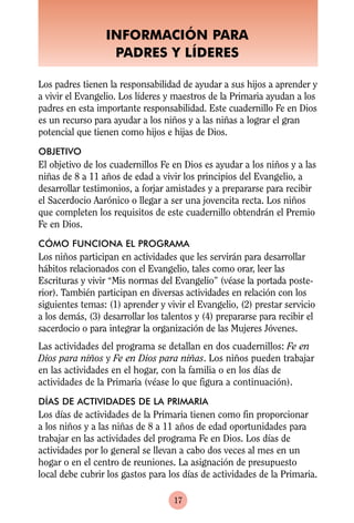 INFORMACIÓN PARA
                   PADRES Y LÍDERES

Los padres tienen la responsabilidad de ayudar a sus hijos a aprender y
a vivir el Evangelio. Los líderes y maestros de la Primaria ayudan a los
padres en esta importante responsabilidad. Este cuadernillo Fe en Dios
es un recurso para ayudar a los niños y a las niñas a lograr el gran
potencial que tienen como hijos e hijas de Dios.
OBJETIVO
El objetivo de los cuadernillos Fe en Dios es ayudar a los niños y a las
niñas de 8 a 11 años de edad a vivir los principios del Evangelio, a
desarrollar testimonios, a forjar amistades y a prepararse para recibir
el Sacerdocio Aarónico o llegar a ser una jovencita recta. Los niños
que completen los requisitos de este cuadernillo obtendrán el Premio
Fe en Dios.
CÓMO FUNCIONA EL PROGRAMA
Los niños participan en actividades que les servirán para desarrollar
hábitos relacionados con el Evangelio, tales como orar, leer las
Escrituras y vivir “Mis normas del Evangelio” (véase la portada poste-
rior). También participan en diversas actividades en relación con los
siguientes temas: (1) aprender y vivir el Evangelio, (2) prestar servicio
a los demás, (3) desarrollar los talentos y (4) prepararse para recibir el
sacerdocio o para integrar la organización de las Mujeres Jóvenes.
Las actividades del programa se detallan en dos cuadernillos: Fe en
Dios para niños y Fe en Dios para niñas. Los niños pueden trabajar
en las actividades en el hogar, con la familia o en los días de
actividades de la Primaria (véase lo que figura a continuación).
DÍAS DE ACTIVIDADES DE LA PRIMARIA
Los días de actividades de la Primaria tienen como fin proporcionar
a los niños y a las niñas de 8 a 11 años de edad oportunidades para
trabajar en las actividades del programa Fe en Dios. Los días de
actividades por lo general se llevan a cabo dos veces al mes en un
hogar o en el centro de reuniones. La asignación de presupuesto
local debe cubrir los gastos para los días de actividades de la Primaria.

                                    17
 
