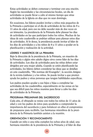 Estas actividades se deben comenzar y terminar con una oración.
Según las necesidades y las circunstancias locales, un día de
actividades se puede llevar a cabo al mismo tiempo que otras
actividades de la Iglesia en días que no sean domingo.
En ocasiones, los líderes pueden invitar a niños más pequeños de
la Primaria a participar en el día de actividades de los niños de 8 a
11 años de edad, pero eso no debe suceder más de dos veces en
un trimestre. La presidencia de la Primaria debe planear los días
de actividades en las que participen todos los niños. Muchas de las
ideas de este cuadernillo se podrían utilizar para planear estos días
de actividades. Si lo desea, la presidencia puede invitar al líder de
los días de actividades y a los niños de 8 a 11 años a ayudar en la
planificación y realización de la actividad.
LÍDERES Y MAESTROS DE LA PRIMARIA
Bajo la dirección de la presidencia de la Primaria, un maestro de
la Primaria o algún otro adulto digno sirve como líder de los días
de actividades. Los días de actividades para las niñas deben estar
dirigidos por una mujer adulta. Cuando se estén planificando las
actividades, los líderes deben considerar las ideas que se detallan
en este cuadernillo, “Mis normas del Evangelio”, la sección Amigos
de la revista Liahona y a los niños. Se puede invitar a que presten
ayuda los padres y otras personas que tengan habilidades específicas.
Los padres pueden ayudar a sus hijos e hijas a completar las
actividades de los cuadernillos, especialmente en las zonas en las
que sea difícil para los niños reunirse para llevar a cabo los días
de actividades de la Primaria.
PROGRAMA PRELIMINAR DEL SACERDOCIO
Cada año, el obispado se reúne con todos los niños de 11 años de
edad y con los padres de éstos para ayudarles a comprender la
importancia del sacerdocio y para fortalecer en ellos el compromiso
de prepararse para recibirlo. Las hermanas miembros de la presi-
dencia de la Primaria también asisten a la reunión.
ORIENTACIÓN Y RECONOCIMIENTO
Cuando un niño o una niña cumplen los ochos años de edad, una
hermana miembro de la presidencia de la Primaria y el líder de días

                                   18
 