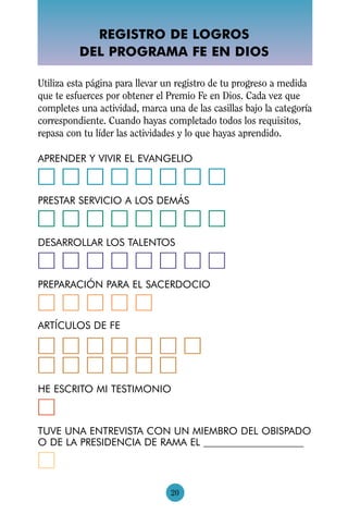 REGISTRO DE LOGROS
          DEL PROGRAMA FE EN DIOS

Utiliza esta página para llevar un registro de tu progreso a medida
que te esfuerces por obtener el Premio Fe en Dios. Cada vez que
completes una actividad, marca una de las casillas bajo la categoría
correspondiente. Cuando hayas completado todos los requisitos,
repasa con tu líder las actividades y lo que hayas aprendido.

APRENDER Y VIVIR EL EVANGELIO
អអអអអអអអ
PRESTAR SERVICIO A LOS DEMÁS
អអអអអអអអ
DESARROLLAR LOS TALENTOS
អអអអអអអអ
PREPARACIÓN PARA EL SACERDOCIO
អអអអអ
ARTÍCULOS DE FE

អអអអអអអ
អអអអអអ
HE ESCRITO MI TESTIMONIO
អ
TUVE UNA ENTREVISTA CON UN MIEMBRO DEL OBISPADO
O DE LA PRESIDENCIA DE RAMA EL
អ
                                 20
 