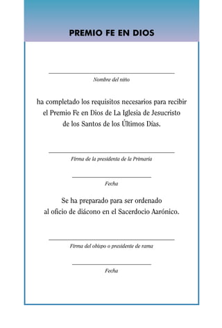 COMPLETION OF
           PREMIO FE EN DIOS
             FAITH IN GOD




                     Nombre del niño



ha completado los requisitos necesarios para recibir
  el Premio Fe en Dios de La Iglesia de Jesucristo
        de los Santos de los Últimos Días.



           Firma de la presidenta de la Primaria



                          Fecha


        Se ha preparado para ser ordenado
  al oficio de diácono en el Sacerdocio Aarónico.



           Firma del obispo o presidente de rama



                          Fecha
 