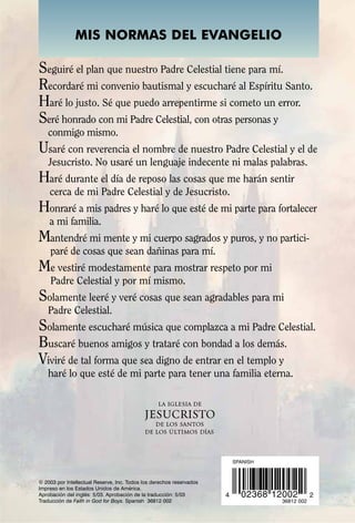 MIS NORMAS DEL EVANGELIO

Seguiré el plan que nuestro Padre Celestial tiene para mí.
Recordaré mi convenio bautismal y escucharé al Espíritu Santo.
Haré lo justo. Sé que puedo arrepentirme si cometo un error.
Seré honrado con mi Padre Celestial, con otras personas y
   conmigo mismo.
Usaré con reverencia el nombre de nuestro Padre Celestial y el de
    Jesucristo. No usaré un lenguaje indecente ni malas palabras.
Haré durante el día de reposo las cosas que me harán sentir
    cerca de mi Padre Celestial y de Jesucristo.
Honraré a mis padres y haré lo que esté de mi parte para fortalecer
    a mi familia.
Mantendré mi mente y mi cuerpo sagrados y puros, y no partici-
    paré de cosas que sean dañinas para mí.
Me vestiré modestamente para mostrar respeto por mi
    Padre Celestial y por mí mismo.
Solamente leeré y veré cosas que sean agradables para mi
   Padre Celestial.
Solamente escucharé música que complazca a mi Padre Celestial.
Buscaré buenos amigos y trataré con bondad a los demás.
Viviré de tal forma que sea digno de entrar en el templo y
   haré lo que esté de mi parte para tener una familia eterna.




                                                                          SPANISH



© 2003 por Intellectual Reserve, Inc. Todos los derechos reservados
Impreso en los Estados Unidos de América.
Aprobación del inglés: 5/03. Aprobación de la traducción: 5/03        4     02368 12002         2
Traducción de Faith in God for Boys. Spanish 36812 002                              36812 002
 