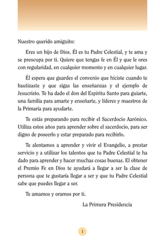 Nuestro querido amiguito:
    Eres un hijo de Dios. Él es tu Padre Celestial, y te ama y
se preocupa por ti. Quiere que tengas fe en Él y que le ores
con regularidad, en cualquier momento y en cualquier lugar.
    Él espera que guardes el convenio que hiciste cuando te
bautizaste y que sigas las enseñanzas y el ejemplo de
Jesucristo. Te ha dado el don del Espíritu Santo para guiarte,
una familia para amarte y enseñarte, y líderes y maestros de
la Primaria para ayudarte.
    Te estás preparando para recibir el Sacerdocio Aarónico.
Utiliza estos años para aprender sobre el sacerdocio, para ser
digno de poseerlo y estar preparado para recibirlo.
    Te alentamos a aprender y vivir el Evangelio, a prestar
servicio y a utilizar los talentos que tu Padre Celestial te ha
dado para aprender y hacer muchas cosas buenas. El obtener
el Premio Fe en Dios te ayudará a llegar a ser la clase de
persona que te gustaría llegar a ser y que tu Padre Celestial
sabe que puedes llegar a ser.
   Te amamos y oramos por ti.
                               La Primera Presidencia




                               1
 