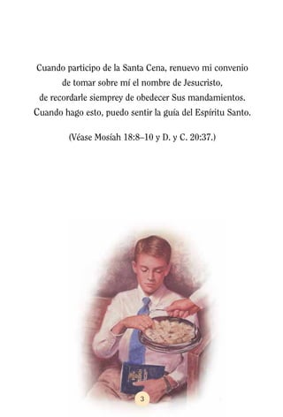 Cuando participo de la Santa Cena, renuevo mi convenio
       de tomar sobre mí el nombre de Jesucristo,
 de recordarle siemprey de obedecer Sus mandamientos.
Cuando hago esto, puedo sentir la guía del Espíritu Santo.

         (Véase Mosíah 18:8–10 y D. y C. 20:37.)




                            3
 