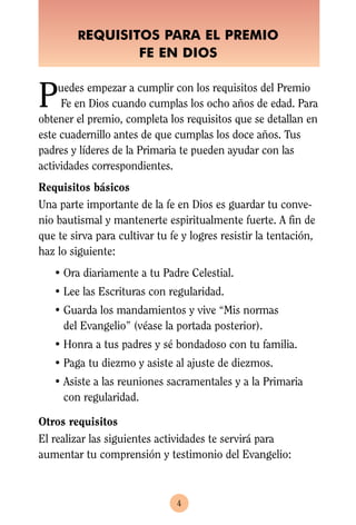 REQUISITOS PARA EL PREMIO
                       FE EN DIOS


P    uedes empezar a cumplir con los requisitos del Premio
     Fe en Dios cuando cumplas los ocho años de edad. Para
obtener el premio, completa los requisitos que se detallan en
este cuadernillo antes de que cumplas los doce años. Tus
padres y líderes de la Primaria te pueden ayudar con las
actividades correspondientes.
Requisitos básicos
Una parte importante de la fe en Dios es guardar tu conve-
nio bautismal y mantenerte espiritualmente fuerte. A fin de
que te sirva para cultivar tu fe y logres resistir la tentación,
haz lo siguiente:
   • Ora diariamente a tu Padre Celestial.
   • Lee las Escrituras con regularidad.
   • Guarda los mandamientos y vive “Mis normas
     del Evangelio” (véase la portada posterior).
   • Honra a tus padres y sé bondadoso con tu familia.
   • Paga tu diezmo y asiste al ajuste de diezmos.
   • Asiste a las reuniones sacramentales y a la Primaria
     con regularidad.

Otros requisitos
El realizar las siguientes actividades te servirá para
aumentar tu comprensión y testimonio del Evangelio:



                                4
 