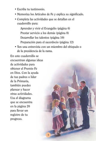 • Escribe tu testimonio.
   • Memoriza los Artículos de Fe y explica su significado.
   • Completa las actividades que se detallan en el
     cuadernillo para:
        Aprender y vivir el Evangelio (página 6)
        Prestar servicio a los demás (página 8)
        Desarrollar los talentos (página 10)
        Preparación para el sacerdocio (página 12)
   • Ten una entrevista con un miembro del obispado o
     de la presidencia de la rama.
En este cuadernillo se
encuentran algunas ideas
de actividades para
obtener el Premio Fe
en Dios. Con la ayuda
de tus padres o líder
de la Primaria,
también puedes
planear y hacer
otras actividades.
Usa el diagrama
que se encuentra
en la página 20
para llevar un
registro de tu
progreso.




                              5
 