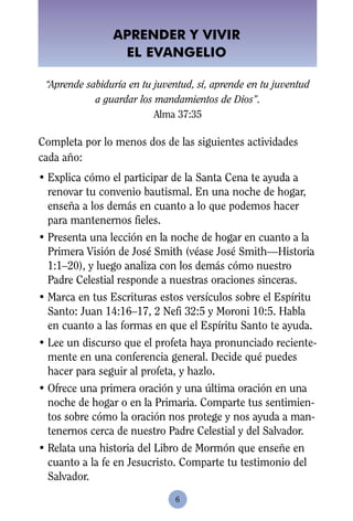 APRENDER Y VIVIR
                 EL EVANGELIO

 “Aprende sabiduría en tu juventud, sí, aprende en tu juventud
            a guardar los mandamientos de Dios”.
                          Alma 37:35

Completa por lo menos dos de las siguientes actividades
cada año:
• Explica cómo el participar de la Santa Cena te ayuda a
  renovar tu convenio bautismal. En una noche de hogar,
  enseña a los demás en cuanto a lo que podemos hacer
  para mantenernos fieles.
• Presenta una lección en la noche de hogar en cuanto a la
  Primera Visión de José Smith (véase José Smith—Historia
  1:1–20), y luego analiza con los demás cómo nuestro
  Padre Celestial responde a nuestras oraciones sinceras.
• Marca en tus Escrituras estos versículos sobre el Espíritu
  Santo: Juan 14:16–17, 2 Nefi 32:5 y Moroni 10:5. Habla
  en cuanto a las formas en que el Espíritu Santo te ayuda.
• Lee un discurso que el profeta haya pronunciado reciente-
  mente en una conferencia general. Decide qué puedes
  hacer para seguir al profeta, y hazlo.
• Ofrece una primera oración y una última oración en una
  noche de hogar o en la Primaria. Comparte tus sentimien-
  tos sobre cómo la oración nos protege y nos ayuda a man-
  tenernos cerca de nuestro Padre Celestial y del Salvador.
• Relata una historia del Libro de Mormón que enseñe en
  cuanto a la fe en Jesucristo. Comparte tu testimonio del
  Salvador.
                              6
 