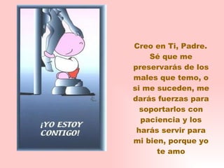 Creo en Ti, Padre. Sé que me preservarás de los males que temo, o si me suceden, me darás fuerzas para soportarlos con paciencia y los harás servir para mi bien, porque yo te amo 