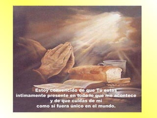 Estoy convencido de que Tú estas  íntimamente presente en todo lo que me acontece  y de que cuidas de mí  como si fuera único en el mundo.   