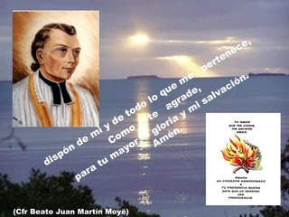 dispón de mi y de todo lo que me  pertenece,  Como  te  agrade, para tu mayor  gloria y mi salvación.  Amén. (Cfr Beato Juan Martín Moyë) 