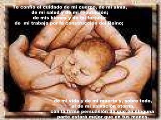 Te confío el cuidado de mi cuerpo, de mi alma, de mi salud y de mi reputación; de mis bienes y de mi fortuna;  de  mi trabajo por la construcción del Reino;   de mi vida y de mi muerte y, sobre todo, el de mi salvación eterna,  con la firme persuasión de que en ninguna  parte estará mejor que en tus manos. 