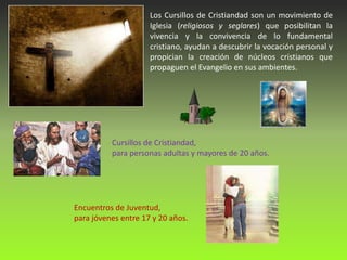 Los Cursillos de Cristiandad son un movimiento de
                     Iglesia (religiosos y seglares) que posibilitan la
                     vivencia y la convivencia de lo fundamental
                     cristiano, ayudan a descubrir la vocación personal y
                     propician la creación de núcleos cristianos que
                     propaguen el Evangelio en sus ambientes.




          Cursillos de Cristiandad,
          para personas adultas y mayores de 20 años.




Encuentros de Juventud,
para jóvenes entre 17 y 20 años.
 