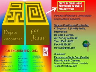 CARTEL DE CURSILLOS DE
      CRISTIANDAD EN SEVILLA
      PARA 2012-2013.

Para más información o preinscribirse
en un Cursillo o Encuentro…

Sede de Cursillos de Cristiandad:
C/ Segovias, 2. (41004) Sevilla.
Información:
De lunes a viernes,
de 12 a 14 y de 20 a 22.
Tfno.: 954.216.823.
Fax: 954.564.167
mccsvq@gmail.com

O también:
Parroquia de Santa Cruz (Sevilla).
Eduardo Martín Clemens.
Párroco de Santa Cruz, delegado y consiliario.
Teléfono: 954.227.339.
 
