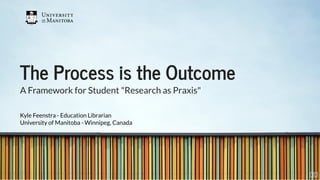 The Process is the OutcomeThe Process is the Outcome
A Framework for Student "Research as Praxis"
Kyle Feenstra - Education Librarian
University of Manitoba - Winnipeg, Canada
1 . 1
 