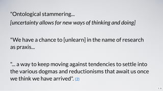 "Ontological stammering...
[uncertainty allows for new ways of thinking and doing]
 
"We have a chance to [unlearn] in the...