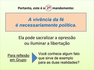 Portanto, este é o 2º mandamento: 
A vivência da fé 
é necessariamente política. 
Ela pode sacralizar a opressão 
ou iluminar a libertação 
Você conhece algum fato 
que sirva de exemplo 
para as duas realidades? 
Para reflexão 
em Grupo: 
 