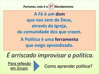 Portanto, este é o 3º Mandamento 
A Fé é um dom 
que nos vem de Deus, 
através da Igreja, 
da comunidade dos que creem. 
A Política é uma ferramenta 
que exige aprendizado. 
É arriscado improvisar a política. 
Para reflexão 
em Grupo: Como aprender política? 
 