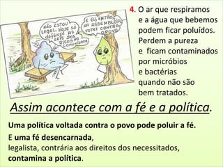 4. O ar que respiramos 
e a água que bebemos 
podem ficar poluídos. 
Perdem a pureza 
e ficam contaminados 
por micróbios 
e bactérias 
quando não são 
bem tratados. 
Assim acontece com a fé e a política. 
Uma política voltada contra o povo pode poluir a fé. 
E uma fé desencarnada, 
legalista, contrária aos direitos dos necessitados, 
contamina a política. 
 
