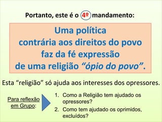 Portanto, este é o 4º mandamento: 
Uma política 
contrária aos direitos do povo 
faz da fé expressão 
de uma religião “ópio do povo”. 
Esta “religião” só ajuda aos interesses dos opressores. 
Para reflexão 
em Grupo: 
1. Como a Religião tem ajudado os 
opressores? 
2. Como tem ajudado os oprimidos, 
excluídos? 
 