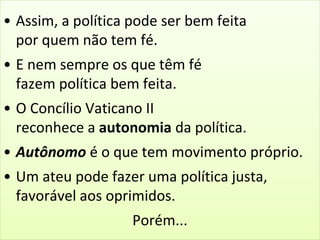 • Assim, a política pode ser bem feita 
por quem não tem fé. 
• E nem sempre os que têm fé 
fazem política bem feita. 
• O Concílio Vaticano II 
reconhece a autonomia da política. 
• Autônomo é o que tem movimento próprio. 
• Um ateu pode fazer uma política justa, 
favorável aos oprimidos. 
Porém... 
 