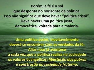 Porém, a fé é o sol 
que desponta no horizonte da política. 
Isso não significa que deve haver “política cristã”. 
Deve haver uma política justa, 
democrática, voltada para a maioria. 
Uma política assim, inevitavelmente 
deverá se encontrar com as verdades da fé. 
Aliás, isso já acontece 
a cada vez que a política realiza na sociedade 
os valores evangélicos: libertação dos pobres 
e construção da sociedade fraterna. 
 