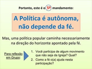 Portanto, este é o 5º mandamento: 
A Política é autônoma, 
não depende da fé. 
Mas, uma política popular caminha necessariamente 
na direção do horizonte apontado pela fé. 
1. Você participa de algum movimento 
que não seja da Igreja? Qual? 
2. Como a fé o(a) ajuda nesta 
participação? 
Para reflexão 
em Grupo: 
 
