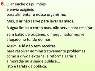 6. O ar enche os pulmões 
e envia oxigênio 
para alimentar o nosso organismo. 
Mas, o ar não serve para lavar as mãos. 
A água limpa o corpo mas, não serve para respirar. 
Sem balão de oxigênio, o mergulhador morre 
afogado no fundo do mar. 
Assim, a fé não tem receitas 
para resolver administrativamente problemas 
como a dívida externa, a reforma agrária, 
a moradia ou a saúde pública... 
Isto é tarefa da política. 
 