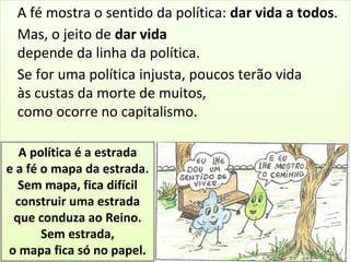 A fé mostra o sentido da política: dar vida a todos. 
Mas, o jeito de dar vida 
depende da linha da política. 
Se for uma política injusta, poucos terão vida 
às custas da morte de muitos, 
como ocorre no capitalismo. 
A política é a estrada 
e a fé o mapa da estrada. 
Sem mapa, fica difícil 
construir uma estrada 
que conduza ao Reino. 
Sem estrada, 
o mapa fica só no papel. 
 